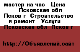 мастер на час › Цена ­ 300 - Псковская обл., Псков г. Строительство и ремонт » Услуги   . Псковская обл.,Псков г.